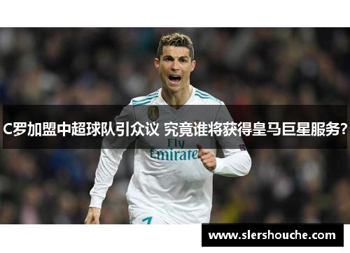 C罗加盟中超球队引众议 究竟谁将获得皇马巨星服务？